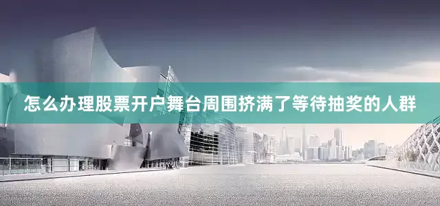 怎么办理股票开户舞台周围挤满了等待抽奖的人群