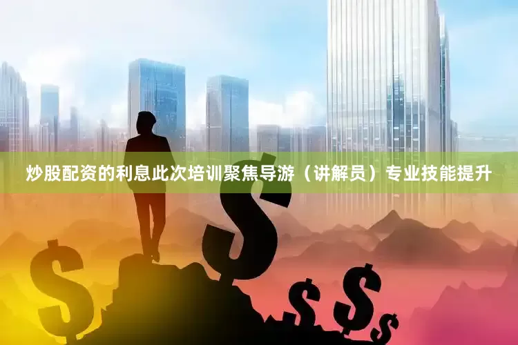 炒股配资的利息此次培训聚焦导游（讲解员）专业技能提升