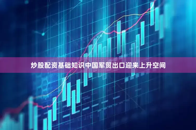 炒股配资基础知识中国军贸出口迎来上升空间