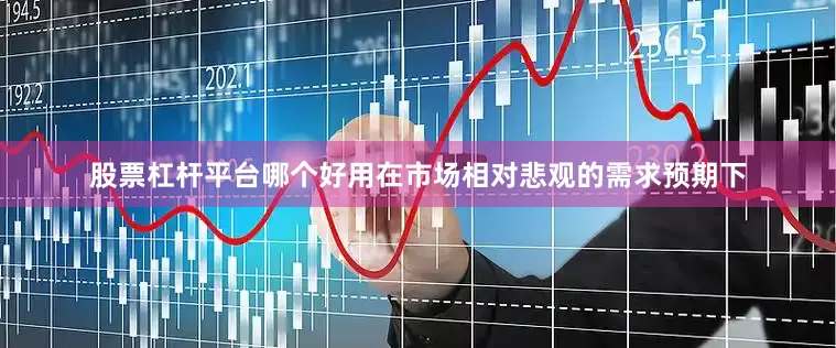 股票杠杆平台哪个好用在市场相对悲观的需求预期下