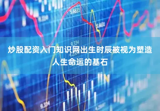 炒股配资入门知识网出生时辰被视为塑造人生命运的基石