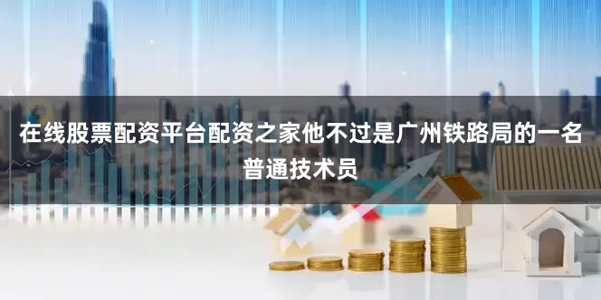 在线股票配资平台配资之家他不过是广州铁路局的一名普通技术员