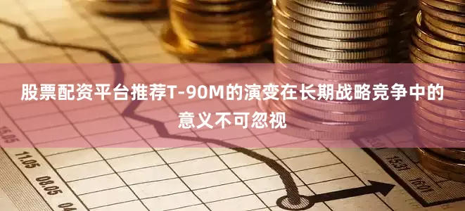 股票配资平台推荐T-90M的演变在长期战略竞争中的意义不可忽视