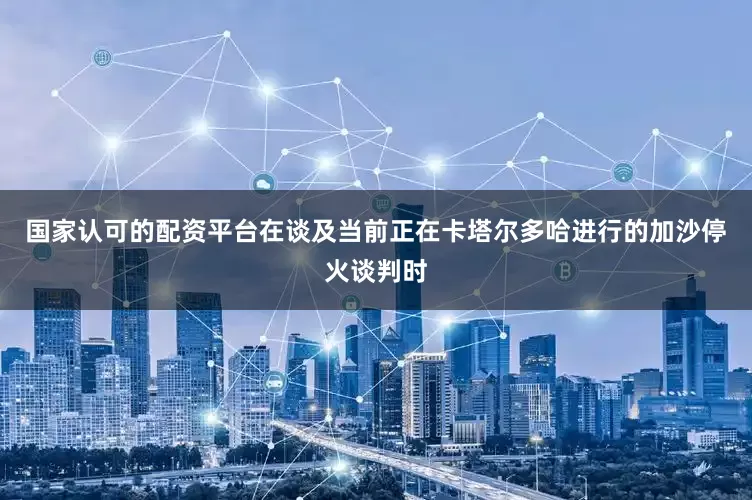 国家认可的配资平台在谈及当前正在卡塔尔多哈进行的加沙停火谈判时