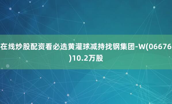 在线炒股配资看必选黄灌球减持找钢集团-W(06676)10.2万股