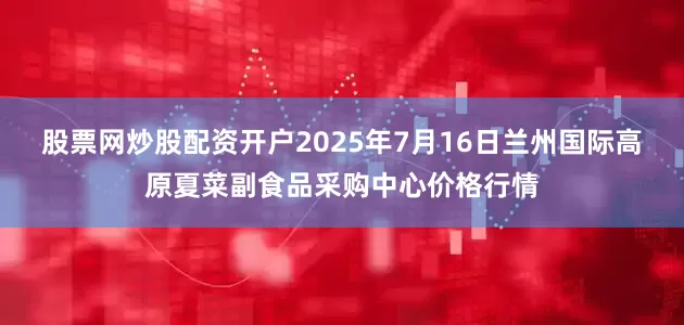 股票网炒股配资开户2025年7月16日兰州国际高原夏菜副食品采购中心价格行情