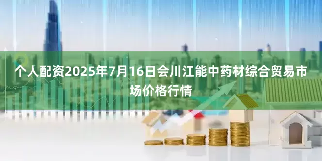 个人配资2025年7月16日会川江能中药材综合贸易市场价格行情