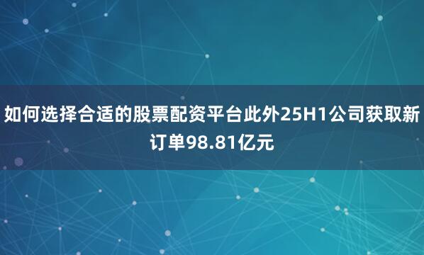 如何选择合适的股票配资平台此外25H1公司获取新订单98.81亿元