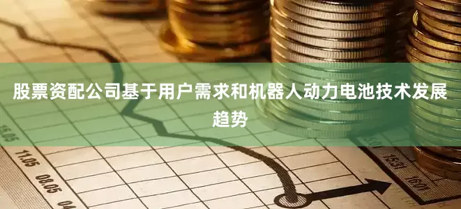 股票资配公司基于用户需求和机器人动力电池技术发展趋势