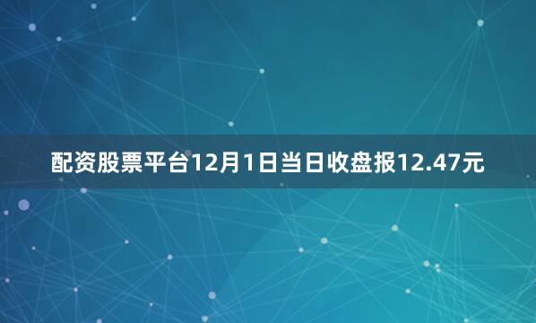 配资股票平台12月1日当日收盘报12.47元
