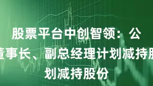 股票平台中创智领：公司董事长、副总经理计划减持股份